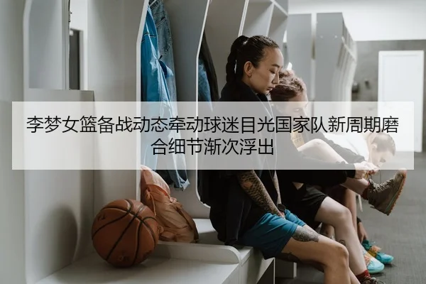 李梦女篮备战动态牵动球迷目光国家队新周期磨合细节渐次浮出